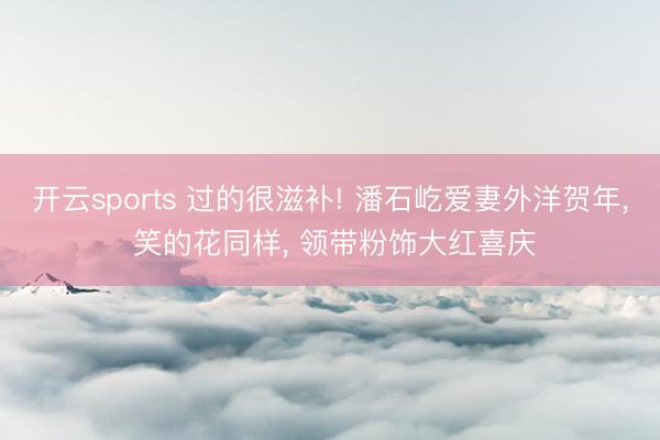 开云sports 过的很滋补! 潘石屹爱妻外洋贺年， 笑的花同样， 领带粉饰大红喜庆