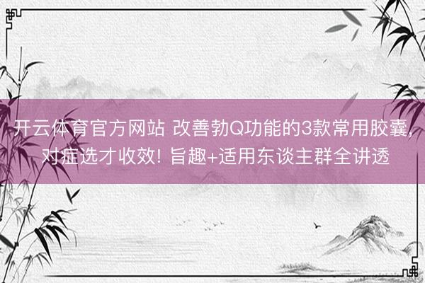 开云体育官方网站 改善勃Q功能的3款常用胶囊， 对症选才收效! 旨趣+适用东谈主群全讲透