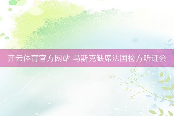 开云体育官方网站 马斯克缺席法国检方听证会
