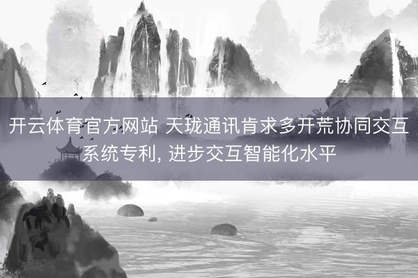 开云体育官方网站 天珑通讯肯求多开荒协同交互系统专利, 进步交互智能化水平