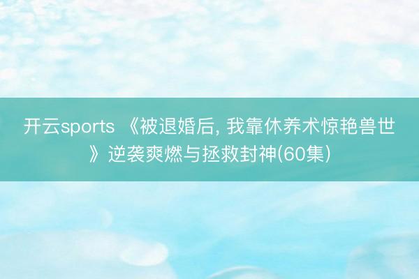 开云sports 《被退婚后, 我靠休养术惊艳兽世》逆袭爽燃与拯救封神(60集)