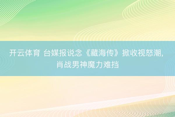 开云体育 台媒报说念《藏海传》掀收视怒潮, 肖战男神魔力难挡