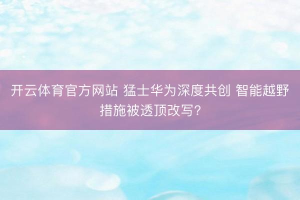 开云体育官方网站 猛士华为深度共创 智能越野措施被透顶改写?