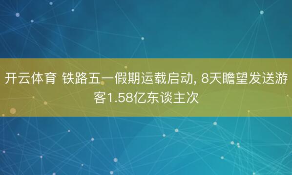开云体育 铁路五一假期运载启动, 8天瞻望发送游客1.58亿东谈主次
