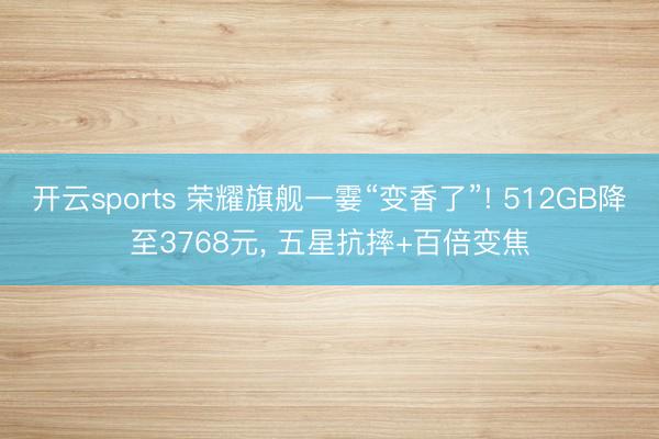 开云sports 荣耀旗舰一霎“变香了”! 512GB降至3768元, 五星抗摔+百倍变焦